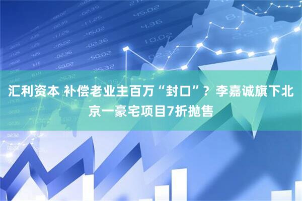 汇利资本 补偿老业主百万“封口”？李嘉诚旗下北京一豪宅项目7折抛售
