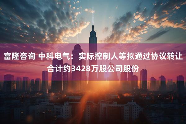 富隆咨询 中科电气：实际控制人等拟通过协议转让合计约3428万股公司股份