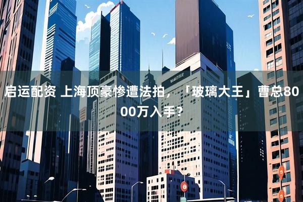 启运配资 上海顶豪惨遭法拍，「玻璃大王」曹总8000万入手？
