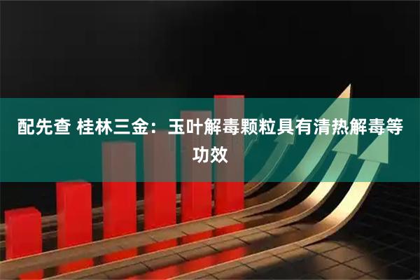 配先查 桂林三金：玉叶解毒颗粒具有清热解毒等功效