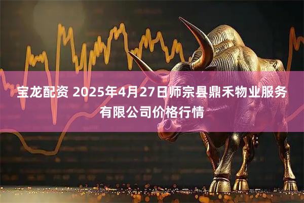 宝龙配资 2025年4月27日师宗县鼎禾物业服务有限公司价格行情