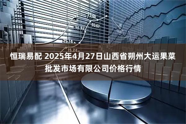 恒瑞易配 2025年4月27日山西省朔州大运果菜批发市场有限公司价格行情