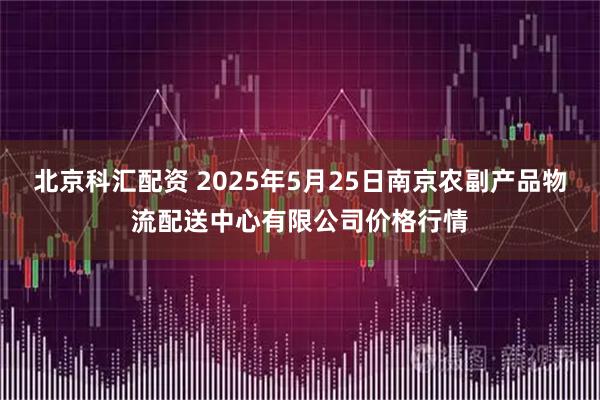 北京科汇配资 2025年5月25日南京农副产品物流配送中心有限公司价格行情