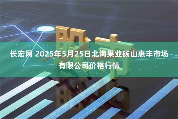 长宏网 2025年5月25日北海果业砀山惠丰市场有限公司价格行情