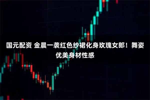 国元配资 金晨一袭红色纱裙化身玫瑰女郎！舞姿优美身材性感