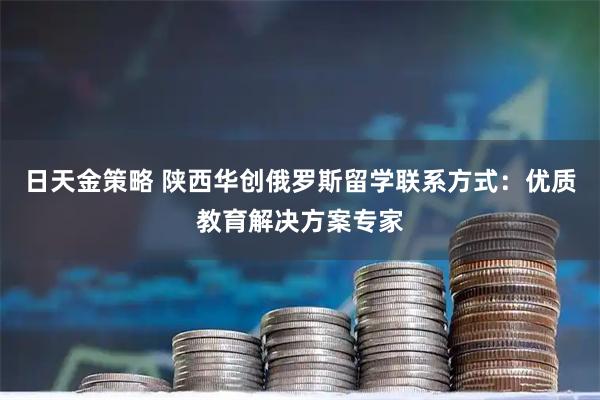 日天金策略 陕西华创俄罗斯留学联系方式:优质教育解决方案专家