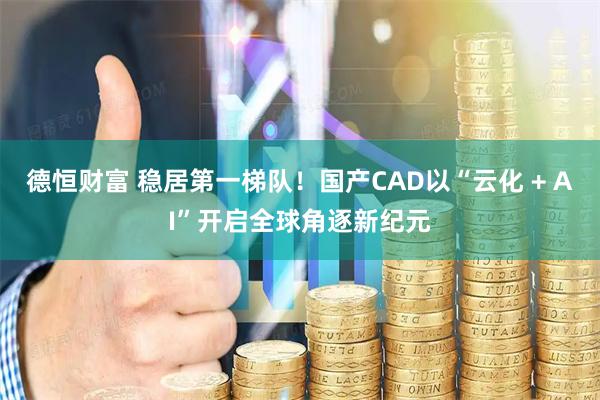 德恒财富 稳居第一梯队！国产CAD以“云化 + AI”开启全球角逐新纪元
