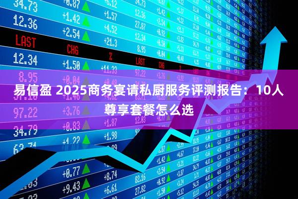 易信盈 2025商务宴请私厨服务评测报告：10人尊享套餐怎么选