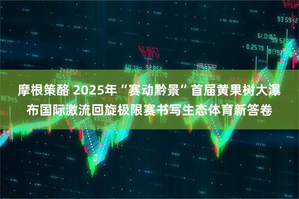 摩根策酪 2025年“赛动黔景”首届黄果树大瀑布国际激流回旋极限赛书写生态体育新答卷