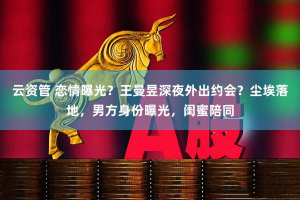 云资管 恋情曝光？王曼昱深夜外出约会？尘埃落地，男方身份曝光，闺蜜陪同