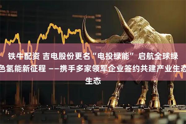 铁牛配资 吉电股份更名“电投绿能” 启航全球绿色氢能新征程 ——携手多家领军企业签约共建产业生态