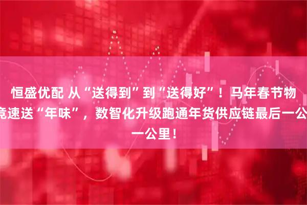 恒盛优配 从“送得到”到“送得好”!马年春节物流竞速送“年味”,数智化升级跑通年货供应链最后一公里!